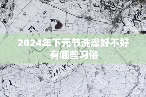 2025年下元节洗澡好不好 有哪些习俗
