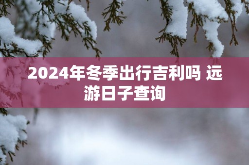 2025年冬季出行吉利吗 远游日子查询