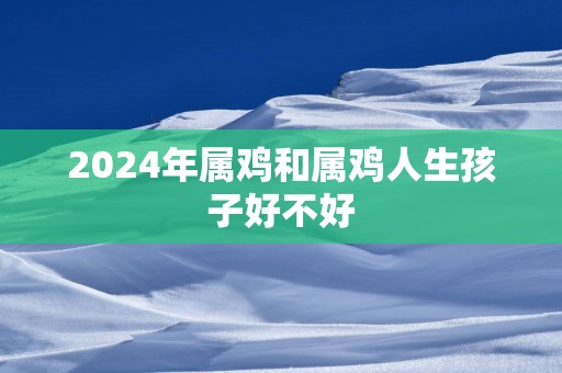 2025年属鸡和属鸡人生孩子好不好