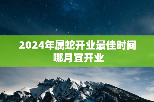 2025年属蛇开业最佳时间 哪月宜开业