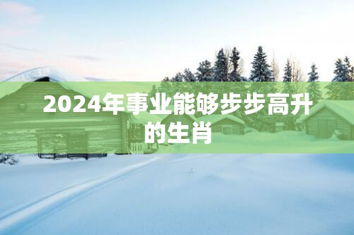 2025年事业能够步步高升的生肖