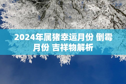 2025年属猪幸运月份 倒霉月份 吉祥物解析