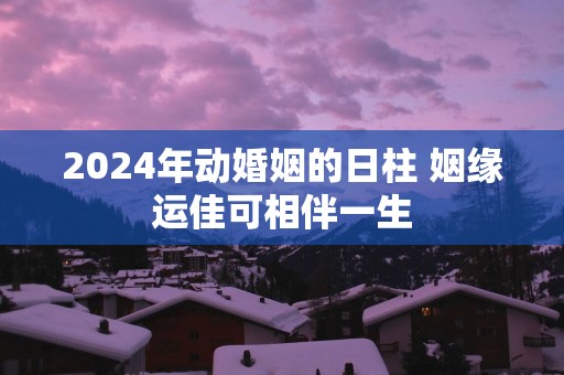 2025年动婚姻的日柱 姻缘运佳可相伴一生