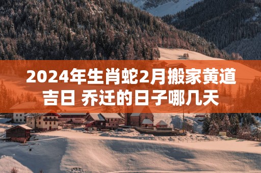 2025年生肖蛇2月搬家黄道吉日 乔迁的日子哪几天