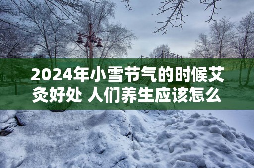 2025年小雪节气的时候艾灸好处 人们养生应该怎么做