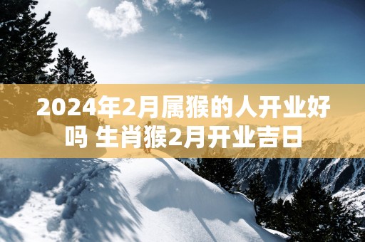 2025年2月属猴的人开业好吗 生肖猴2月开业吉日