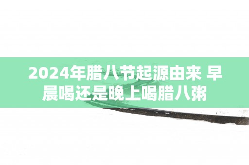 2025年腊八节起源由来 早晨喝还是晚上喝腊八粥