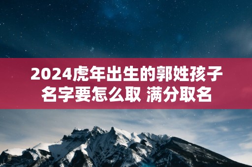 2025蛇年出生的郭姓孩子名字要怎么取 满分取名