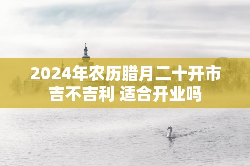 2025年农历腊月二十开市吉不吉利 适合开业吗