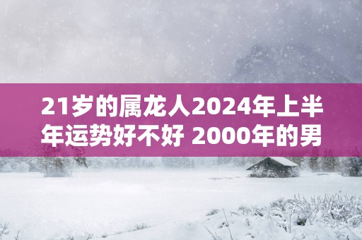21岁的属龙人2025年上半年运势好不好 2000年的男命