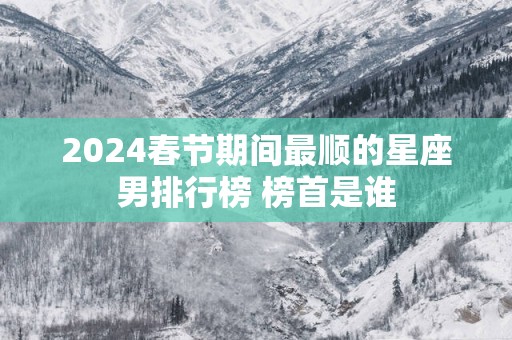 2025春节期间最顺的星座男排行榜 榜首是谁