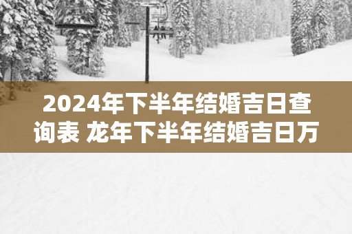 2025年下半年结婚吉日查询表 蛇年下半年结婚吉日万年历
