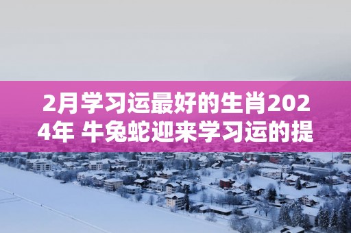 2月学习运最好的生肖2025年 牛兔蛇迎来学习运的提升时刻