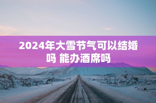 2025年大雪节气可以结婚吗 能办酒席吗