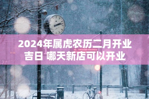 2025年属虎农历二月开业吉日 哪天新店可以开业
