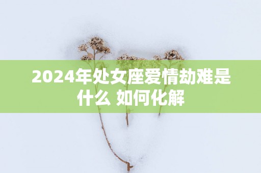 2025年处女座爱情劫难是什么 如何化解