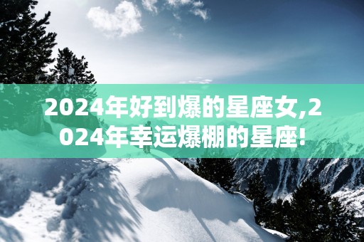 2025年好到爆的星座女,2025年幸运爆棚的星座!