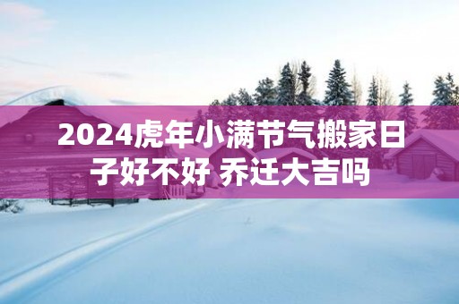 2025蛇年小满节气搬家日子好不好 乔迁大吉吗