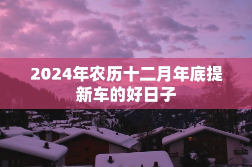 2024年农历十二月年底提新车的好日子