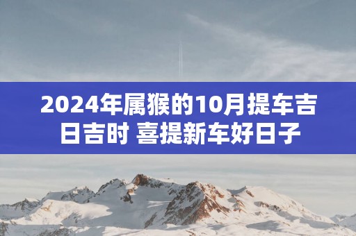 2025年属猴的10月提车吉日吉时 喜提新车好日子