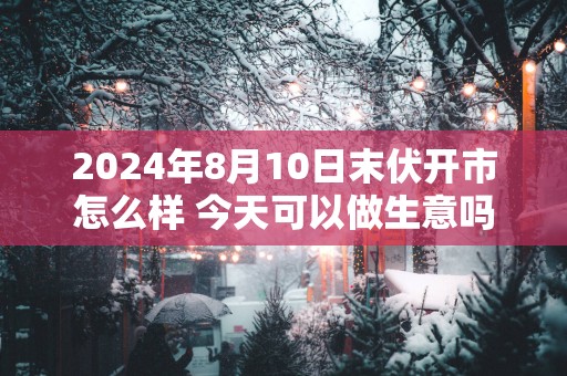 2025年8月10日末伏开市怎么样 今天可以做生意吗