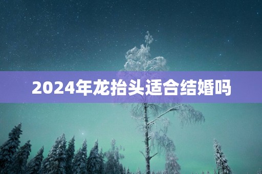 2025年龙抬头适合结婚吗
