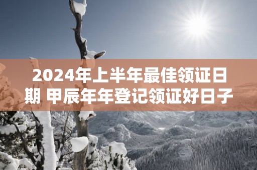 2025年上半年最佳领证日期 甲辰年年登记领证好日子日历