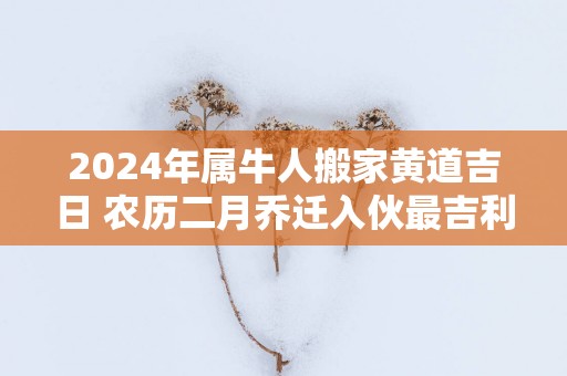 2025年属牛人搬家黄道吉日 农历二月乔迁入伙最吉利的日子