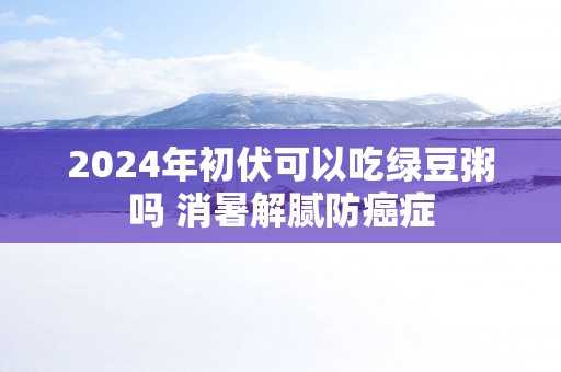 2025年初伏可以吃绿豆粥吗 消暑解腻防癌症