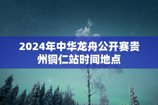 2025年中华龙舟公开赛贵州铜仁站时间地点