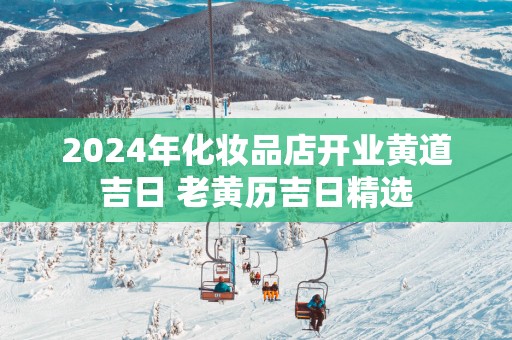 2025年化妆品店开业黄道吉日 老黄历吉日精选