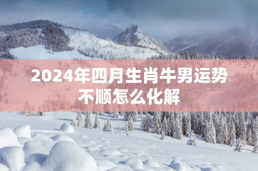 2025年四月生肖牛男运势不顺怎么化解