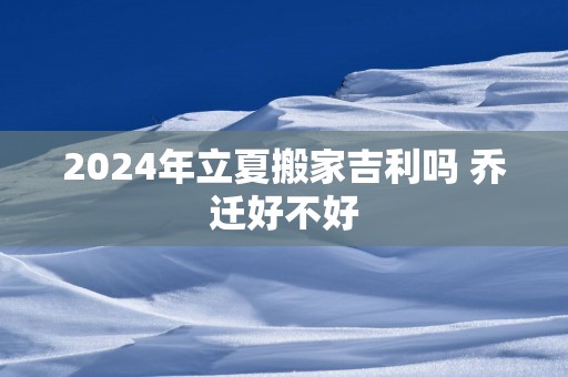 2025年立夏搬家吉利吗 乔迁好不好
