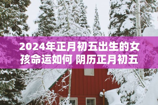 2025年正月初五出生的女孩命运如何 阴历正月初五出生的女孩好不好