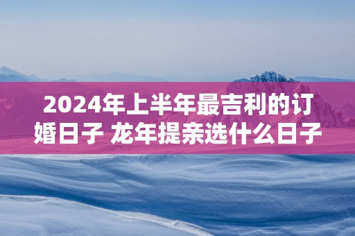 2025年上半年最吉利的订婚日子 蛇年提亲选什么日子最好