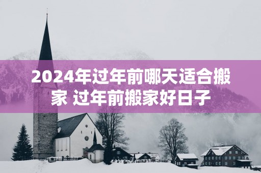 2025年过年前哪天适合搬家 过年前搬家好日子