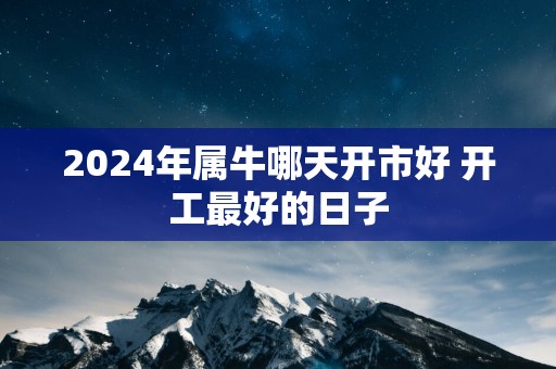 2025年属牛哪天开市好 开工最好的日子