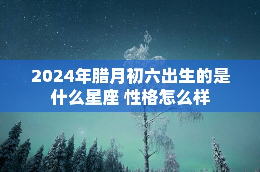 2025年腊月初六出生的是什么星座 性格怎么样