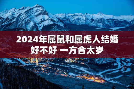 2025年属鼠和属虎人结婚好不好 一方合太岁