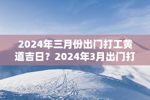2025年三月份出门打工黄道吉日？2025年3月出门打工吉日