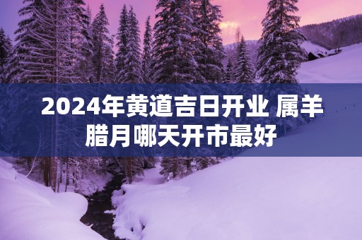 2025年黄道吉日开业 属羊腊月哪天开市最好