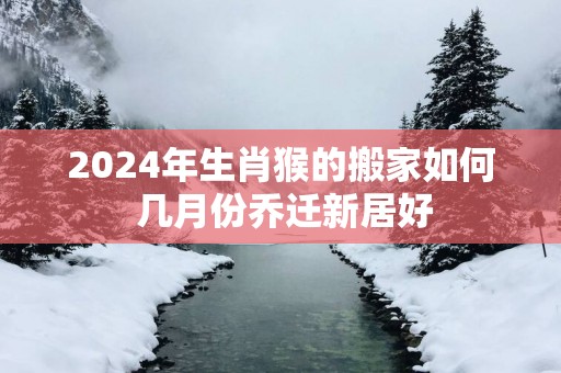 2025年生肖猴的搬家如何 几月份乔迁新居好