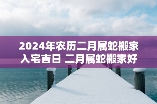 2025年农历二月属蛇搬家入宅吉日 二月属蛇搬家好日子