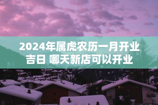 2025年属虎农历一月开业吉日 哪天新店可以开业