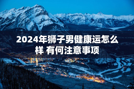 2025年狮子男健康运怎么样 有何注意事项