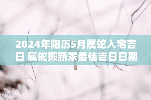 2025年阳历5月属蛇入宅吉日 属蛇搬新家最佳吉日日期
