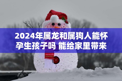 2025年属龙和属狗人能怀孕生孩子吗 能给家里带来快乐