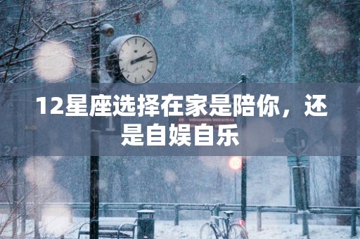 12星座选择在家是陪你，还是自娱自乐
