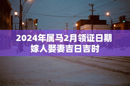 2025年属马2月领证日期 嫁人娶妻吉日吉时