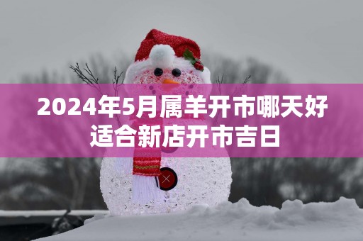 2025年5月属羊开市哪天好 适合新店开市吉日